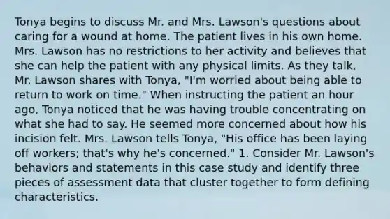 Tonya begins to discuss Mr. and Mrs. Lawson's questions about caring for a wound at home. The patient lives in his own home. Mrs. Lawson has no restrictions to her activity and believes that she can help the patient with any physical limits. As they talk, Mr. Lawson shares with Tonya, "I'm worried about being able to return to work on time." When instructing the patient an hour ago, Tonya noticed that he was having trouble concentrating on what she had to say. He seemed more concerned about how his incision felt. Mrs. Lawson tells Tonya, "His office has been laying off workers; that's why he's concerned." 1. Consider Mr. Lawson's behaviors and statements in this case study and identify three pieces of assessment data that cluster together to form defining characteristics.