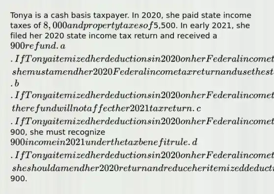 Tonya is a cash basis taxpayer. In 2020, she paid state income taxes of 8,000 and property taxes of5,500. In early 2021, she filed her 2020 state income tax return and received a 900 refund. a.If Tonya itemized her deductions in 2020 on her Federal income tax return, she must amend her 2020 Federal income tax return and use the standard deduction. b.If Tonya itemized her deductions in 2020 on her Federal income tax return, the refund will not affect her 2021 tax return. c.If Tonya itemized her deductions in 2020 on her Federal income tax return and her itemized deductions exceeded the standard deduction by more than900, she must recognize 900 income in 2021 under the tax benefit rule. d.If Tonya itemized her deductions in 2020 on her Federal income tax return, she should amend her 2020 return and reduce her itemized deductions by900.