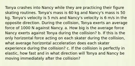 Tonya crashes into Nancy while they are practicing their figure skating routines. Tonya's mass is 60 kg and Nancy's mass is 50 kg. Tonya's velocity is 5 m/s and Nancy's velocity is 6 m/s in the opposite direction. During the collision, Tonya exerts an average force of 1000 N against Nancy. a. How big is the average force Nancy exerts against Tonya during the collision? b. If this is the only horizontal force acting on each skater during the collision, what average horizontal acceleration does each skater experience during the collision? c. If the collision is perfectly in elastic, how fast and in what direction will Tonya and Nancy be moving immediately after the collision?