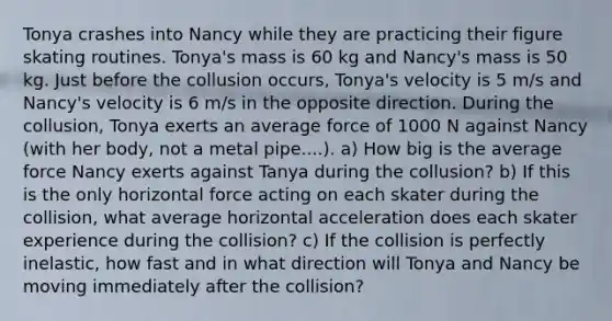 Tonya crashes into Nancy while they are practicing their figure skating routines. Tonya's mass is 60 kg and Nancy's mass is 50 kg. Just before the collusion occurs, Tonya's velocity is 5 m/s and Nancy's velocity is 6 m/s in the opposite direction. During the collusion, Tonya exerts an average force of 1000 N against Nancy (with her body, not a metal pipe....). a) How big is the average force Nancy exerts against Tanya during the collusion? b) If this is the only horizontal force acting on each skater during the collision, what average horizontal acceleration does each skater experience during the collision? c) If the collision is perfectly inelastic, how fast and in what direction will Tonya and Nancy be moving immediately after the collision?