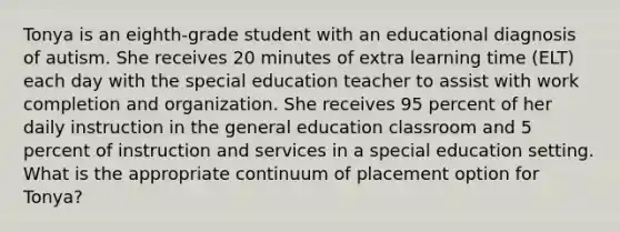 Tonya is an eighth-grade student with an educational diagnosis of autism. She receives 20 minutes of extra learning time (ELT) each day with the special education teacher to assist with work completion and organization. She receives 95 percent of her daily instruction in the general education classroom and 5 percent of instruction and services in a special education setting. What is the appropriate continuum of placement option for Tonya?