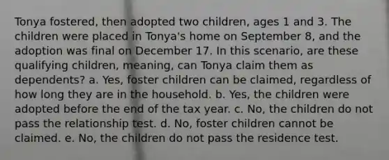 Tonya fostered, then adopted two children, ages 1 and 3. The children were placed in Tonya's home on September 8, and the adoption was final on December 17. In this scenario, are these qualifying children, meaning, can Tonya claim them as dependents? a. Yes, foster children can be claimed, regardless of how long they are in the household. b. Yes, the children were adopted before the end of the tax year. c. No, the children do not pass the relationship test. d. No, foster children cannot be claimed. e. No, the children do not pass the residence test.