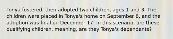 Tonya fostered, then adopted two children, ages 1 and 3. The children were placed in Tonya's home on September 8, and the adoption was final on December 17. In this scenario, are these qualifying children, meaning, are they Tonya's dependents?