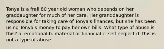 Tonya is a frail 80 year old woman who depends on her graddaughter for much of her care. Her granddaughter is responsible for taking care of Tonya's finances, but she has been using Tonya's money to pay her own bills. What type of abuse is this? a. emotional b. material or financial c. self-neglect d. this is not a type of abuse