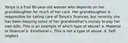 Tonya is a frail 80-year-old woman who depends on her granddaughter for much of her care. Her granddaughter is responsible for taking care of Tonya's finances, but recently she has been keeping some of her grandmother's money to pay her own bills. This is an example of which type of abuse? a. Material or financial b. Emotional c. This is not a type of abuse. d. Self-neglect