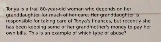 Tonya is a frail 80-year-old woman who depends on her granddaughter for much of her care. Her granddaughter is responsible for taking care of Tonya's finances, but recently she has been keeping some of her grandmother's money to pay her own bills. This is an example of which type of abuse?