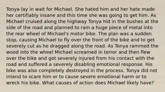 Tonya lay in wait for Michael. She hated him and her hate made her certifiably insane and this time she was going to get him. As Michael cruised along the highway Tonya hid in the bushes at the side of the road and planned to ram a huge piece of metal into the rear wheel of Michael's motor bike. The plan was a sudden stop, causing Michael to fly over the front of the bike and to get severely cut as he dragged along the road. As Tonya rammed the wood into the wheel Michael screamed in terror and then flew over the bike and got severely injured from his contact with the road and suffered a severely disabling emotional response. His bike was also completely destroyed in the process. Tonya did not intend to scare him or to cause severe emotional harm or to wreck his bike. What causes of action does Michael likely have?