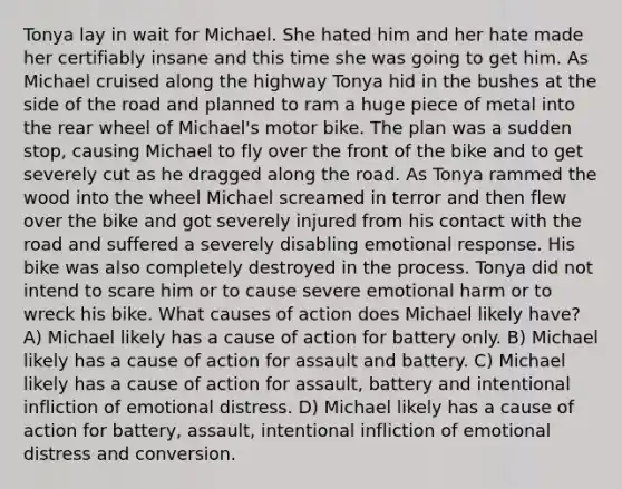 Tonya lay in wait for Michael. She hated him and her hate made her certifiably insane and this time she was going to get him. As Michael cruised along the highway Tonya hid in the bushes at the side of the road and planned to ram a huge piece of metal into the rear wheel of Michael's motor bike. The plan was a sudden stop, causing Michael to fly over the front of the bike and to get severely cut as he dragged along the road. As Tonya rammed the wood into the wheel Michael screamed in terror and then flew over the bike and got severely injured from his contact with the road and suffered a severely disabling emotional response. His bike was also completely destroyed in the process. Tonya did not intend to scare him or to cause severe emotional harm or to wreck his bike. What causes of action does Michael likely have? A) Michael likely has a cause of action for battery only. B) Michael likely has a cause of action for assault and battery. C) Michael likely has a cause of action for assault, battery and intentional infliction of emotional distress. D) Michael likely has a cause of action for battery, assault, intentional infliction of emotional distress and conversion.