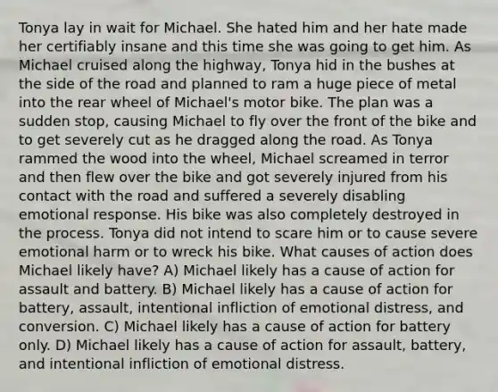 Tonya lay in wait for Michael. She hated him and her hate made her certifiably insane and this time she was going to get him. As Michael cruised along the highway, Tonya hid in the bushes at the side of the road and planned to ram a huge piece of metal into the rear wheel of Michael's motor bike. The plan was a sudden stop, causing Michael to fly over the front of the bike and to get severely cut as he dragged along the road. As Tonya rammed the wood into the wheel, Michael screamed in terror and then flew over the bike and got severely injured from his contact with the road and suffered a severely disabling emotional response. His bike was also completely destroyed in the process. Tonya did not intend to scare him or to cause severe emotional harm or to wreck his bike. What causes of action does Michael likely have? A) Michael likely has a cause of action for assault and battery. B) Michael likely has a cause of action for battery, assault, intentional infliction of emotional distress, and conversion. C) Michael likely has a cause of action for battery only. D) Michael likely has a cause of action for assault, battery, and intentional infliction of emotional distress.