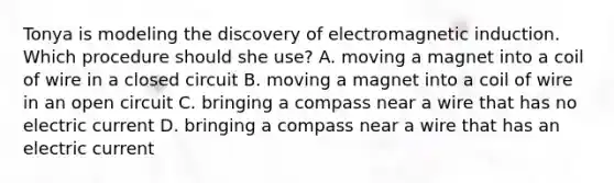 Tonya is modeling the discovery of electromagnetic induction. Which procedure should she use? A. moving a magnet into a coil of wire in a closed circuit B. moving a magnet into a coil of wire in an open circuit C. bringing a compass near a wire that has no electric current D. bringing a compass near a wire that has an electric current