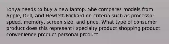 Tonya needs to buy a new laptop. She compares models from Apple, Dell, and Hewlett-Packard on criteria such as processor speed, memory, screen size, and price. What type of consumer product does this represent? specialty product shopping product convenience product personal product