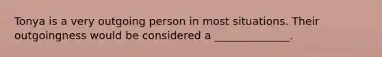Tonya is a very outgoing person in most situations. Their outgoingness would be considered a ______________.