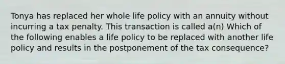 Tonya has replaced her whole life policy with an annuity without incurring a tax penalty. This transaction is called a(n) Which of the following enables a life policy to be replaced with another life policy and results in the postponement of the tax consequence?