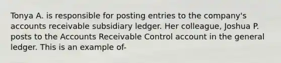 Tonya A. is responsible for posting entries to the company's accounts receivable subsidiary ledger. Her colleague, Joshua P. posts to the Accounts Receivable Control account in the general ledger. This is an example of-