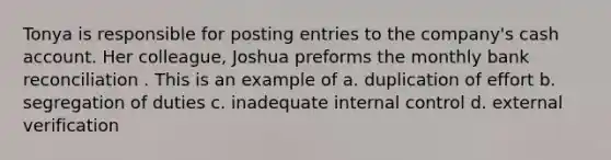 Tonya is responsible for posting entries to the company's cash account. Her colleague, Joshua preforms the monthly bank reconciliation . This is an example of a. duplication of effort b. segregation of duties c. inadequate internal control d. external verification