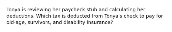 Tonya is reviewing her paycheck stub and calculating her deductions. Which tax is deducted from Tonya's check to pay for old-age, survivors, and disability insurance?