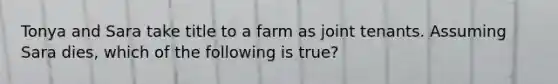 Tonya and Sara take title to a farm as joint tenants. Assuming Sara dies, which of the following is true?