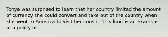 Tonya was surprised to learn that her country limited the amount of currency she could convert and take out of the country when she went to America to visit her cousin. This limit is an example of a policy of