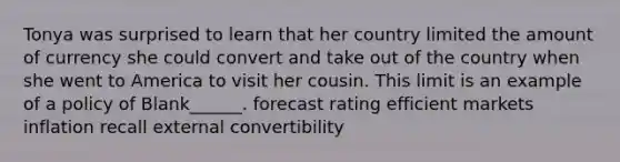 Tonya was surprised to learn that her country limited the amount of currency she could convert and take out of the country when she went to America to visit her cousin. This limit is an example of a policy of Blank______. forecast rating efficient markets inflation recall external convertibility