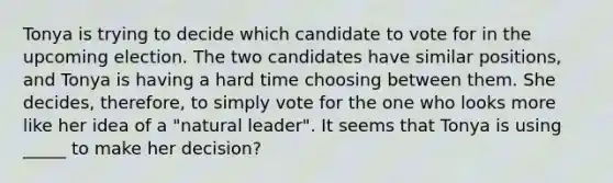 Tonya is trying to decide which candidate to vote for in the upcoming election. The two candidates have similar positions, and Tonya is having a hard time choosing between them. She decides, therefore, to simply vote for the one who looks more like her idea of a "natural leader". It seems that Tonya is using _____ to make her decision?