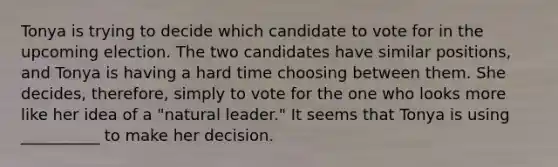 Tonya is trying to decide which candidate to vote for in the upcoming election. The two candidates have similar positions, and Tonya is having a hard time choosing between them. She decides, therefore, simply to vote for the one who looks more like her idea of a "natural leader." It seems that Tonya is using __________ to make her decision.