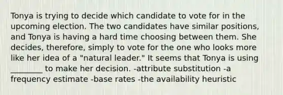 Tonya is trying to decide which candidate to vote for in the upcoming election. The two candidates have similar positions, and Tonya is having a hard time choosing between them. She decides, therefore, simply to vote for the one who looks more like her idea of a "natural leader." It seems that Tonya is using ________ to make her decision. -attribute substitution -a frequency estimate -base rates -the availability heuristic