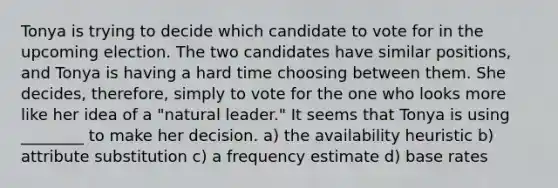 Tonya is trying to decide which candidate to vote for in the upcoming election. The two candidates have similar positions, and Tonya is having a hard time choosing between them. She decides, therefore, simply to vote for the one who looks more like her idea of a "natural leader." It seems that Tonya is using ________ to make her decision. a) the availability heuristic b) attribute substitution c) a frequency estimate d) base rates