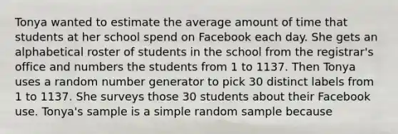 Tonya wanted to estimate the average amount of time that students at her school spend on Facebook each day. She gets an alphabetical roster of students in the school from the registrar's office and numbers the students from 1 to 1137. Then Tonya uses a random number generator to pick 30 distinct labels from 1 to 1137. She surveys those 30 students about their Facebook use. Tonya's sample is a simple random sample because