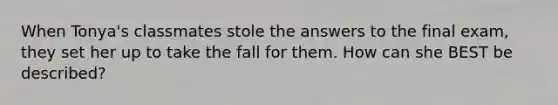 When Tonya's classmates stole the answers to the final exam, they set her up to take the fall for them. How can she BEST be described?