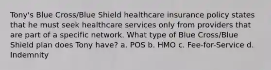 Tony's Blue Cross/Blue Shield healthcare insurance policy states that he must seek healthcare services only from providers that are part of a specific network. What type of Blue Cross/Blue Shield plan does Tony have? a. POS b. HMO c. Fee-for-Service d. Indemnity