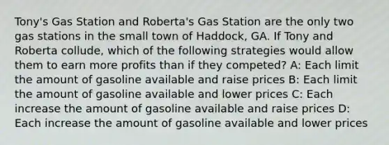 Tony's Gas Station and Roberta's Gas Station are the only two gas stations in the small town of Haddock, GA. If Tony and Roberta collude, which of the following strategies would allow them to earn more profits than if they competed? A: Each limit the amount of gasoline available and raise prices B: Each limit the amount of gasoline available and lower prices C: Each increase the amount of gasoline available and raise prices D: Each increase the amount of gasoline available and lower prices