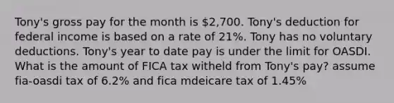 Tony's gross pay for the month is 2,700. Tony's deduction for federal income is based on a rate of 21%. Tony has no voluntary deductions. Tony's year to date pay is under the limit for OASDI. What is the amount of FICA tax witheld from Tony's pay? assume fia-oasdi tax of 6.2% and fica mdeicare tax of 1.45%