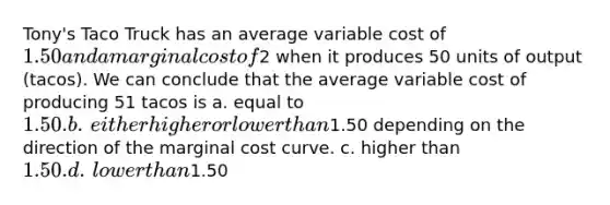 Tony's Taco Truck has an average variable cost of 1.50 and a marginal cost of2 when it produces 50 units of output (tacos). We can conclude that the average variable cost of producing 51 tacos is a. ​equal to 1.50. b. ​either higher or lower than1.50 depending on the direction of the marginal cost curve. c. ​higher than 1.50. d. ​lower than1.50