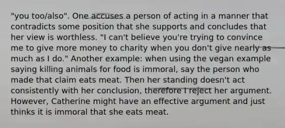 "you too/also". One accuses a person of acting in a manner that contradicts some position that she supports and concludes that her view is worthless. "I can't believe you're trying to convince me to give more money to charity when you don't give nearly as much as I do." Another example: when using the vegan example saying killing animals for food is immoral, say the person who made that claim eats meat. Then her standing doesn't act consistently with her conclusion, therefore I reject her argument. However, Catherine might have an effective argument and just thinks it is immoral that she eats meat.