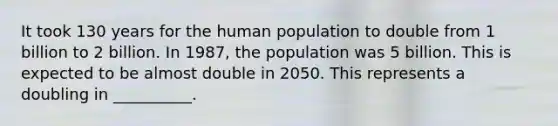 It took 130 years for the human population to double from 1 billion to 2 billion. In 1987, the population was 5 billion. This is expected to be almost double in 2050. This represents a doubling in __________.