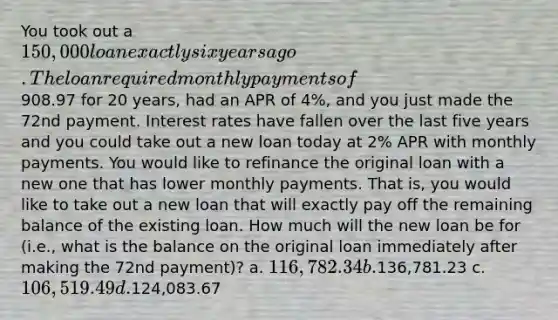 You took out a 150,000 loan exactly six years ago. The loan required monthly payments of908.97 for 20 years, had an APR of 4%, and you just made the 72nd payment. Interest rates have fallen over the last five years and you could take out a new loan today at 2% APR with monthly payments. You would like to refinance the original loan with a new one that has lower monthly payments. That is, you would like to take out a new loan that will exactly pay off the remaining balance of the existing loan. How much will the new loan be for (i.e., what is the balance on the original loan immediately after making the 72nd payment)? a. 116,782.34 b.136,781.23 c. 106,519.49 d.124,083.67