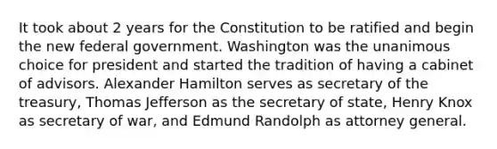 It took about 2 years for the Constitution to be ratified and begin the new federal government. Washington was the unanimous choice for president and started the tradition of having a cabinet of advisors. Alexander Hamilton serves as secretary of the treasury, Thomas Jefferson as the secretary of state, Henry Knox as secretary of war, and Edmund Randolph as attorney general.