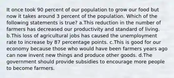 It once took 90 percent of our population to grow our food but now it takes around 3 percent of the population. Which of the following statements is true? a.This reduction in the number of farmers has decreased our productivity and standard of living. b.This loss of agricultural jobs has caused the unemployment rate to increase by 87 percentage points. c.This is good for our economy because those who would have been farmers years ago can now invent new things and produce other goods. d.The government should provide subsidies to encourage more people to become farmers.