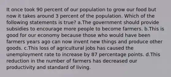 It once took 90 percent of our population to grow our food but now it takes around 3 percent of the population. Which of the following statements is true? a.The government should provide subsidies to encourage more people to become farmers. b.This is good for our economy because those who would have been farmers years ago can now invent new things and produce other goods. c.This loss of agricultural jobs has caused the unemployment rate to increase by 87 percentage points. d.This reduction in the number of farmers has decreased our productivity and standard of living.