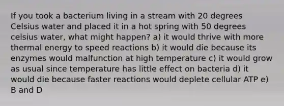 If you took a bacterium living in a stream with 20 degrees Celsius water and placed it in a hot spring with 50 degrees celsius water, what might happen? a) it would thrive with more thermal energy to speed reactions b) it would die because its enzymes would malfunction at high temperature c) it would grow as usual since temperature has little effect on bacteria d) it would die because faster reactions would deplete cellular ATP e) B and D