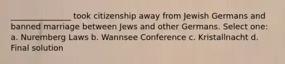 _______________ took citizenship away from Jewish Germans and banned marriage between Jews and other Germans. Select one: a. Nuremberg Laws b. Wannsee Conference c. Kristallnacht d. Final solution