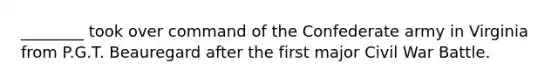 ________ took over command of the Confederate army in Virginia from P.G.T. Beauregard after the first major Civil War Battle.