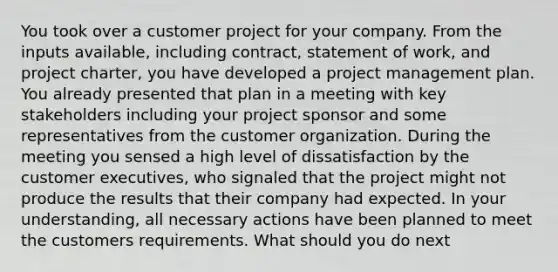 You took over a customer project for your company. From the inputs available, including contract, statement of work, and project charter, you have developed a <a href='https://www.questionai.com/knowledge/knITbRryhO-project-management' class='anchor-knowledge'>project management</a> plan. You already presented that plan in a meeting with key stakeholders including your project sponsor and some representatives from the customer organization. During the meeting you sensed a high level of dissatisfaction by the customer executives, who signaled that the project might not produce the results that their company had expected. In your understanding, all necessary actions have been planned to meet the customers requirements. What should you do next