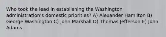 Who took the lead in establishing the Washington administration's domestic priorities? A) <a href='https://www.questionai.com/knowledge/kk5OpKjFkP-alexander-hamilton' class='anchor-knowledge'>alexander hamilton</a> B) George Washington C) John Marshall D) <a href='https://www.questionai.com/knowledge/kHyncoPsXv-thomas-jefferson' class='anchor-knowledge'>thomas jefferson</a> E) John Adams