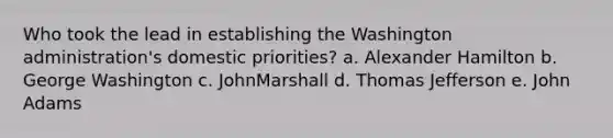 Who took the lead in establishing the Washington administration's domestic priorities? a. Alexander Hamilton b. George Washington c. JohnMarshall d. Thomas Jefferson e. John Adams