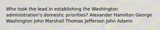 Who took the lead in establishing the Washington administration's domestic priorities? Alexander Hamilton George Washington John Marshall Thomas Jefferson John Adams