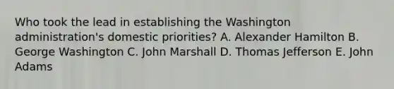 Who took the lead in establishing the Washington administration's domestic priorities? A. Alexander Hamilton B. George Washington C. John Marshall D. Thomas Jefferson E. John Adams