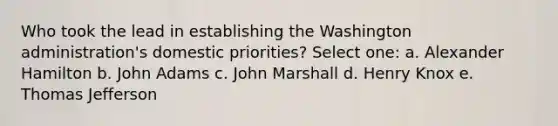 Who took the lead in establishing the Washington administration's domestic priorities? Select one: a. Alexander Hamilton b. John Adams c. John Marshall d. Henry Knox e. Thomas Jefferson