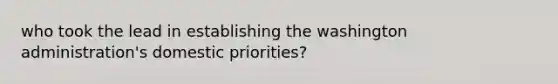 who took the lead in establishing the washington administration's domestic priorities?