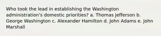 Who took the lead in establishing the Washington administration's domestic priorities? a. Thomas Jefferson b. George Washington c. Alexander Hamilton d. John Adams e. John Marshall